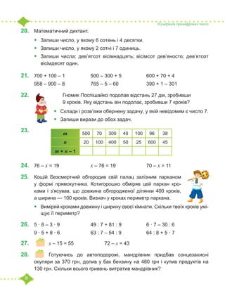 6
20.	 Математичний диктант.
•	 Запиши число, у якому 6 сотень і 4 десятки.
•	 Запиши число, у якому 2 сотні і 7 одиниць.
•	 Запиши числа: дев’ятсот вісімнадцять; вісімсот дев’яносто; дев’ятсот
вісімдесят один.
21.	 700 + 100 – 1		 500 – 300 + 5		 600 + 70 + 4
958 – 900 – 8		 765 – 5 – 60		 390 + 1 – 301
22.	 				 Гномик Поспішайко подолав відстань 27 дм, зробивши
			 9 кроків. Яку відстань він подолає, зробивши 7 кроків?
•	 Склади і розв’яжи обернену задачу, у якій невідомим є число 7.
•	 Запиши вирази до обох задач.
23.	
24.	 76 – х = 19			 х – 76 = 19			 70 – х = 11
25.	 Кощій Безсмертний обгородив свій палац залізним парканом
у формі прямокутника. Котигорошко обміряв цей паркан кро-
ками і з’ясував, що довжина обгородженої ділянки 400 кроків,
а ширина — 100 кроків. Визнач у кроках периметр паркана.
•	 Виміряй кроками довжину і ширину своєї кімнати. Скільки твоїх кроків умі-
щує її периметр?
26.	 5 · 8 – 3 · 9			 49 : 7 + 81 : 9 		 6 · 7 – 30 : 6
9 · 5 + 8 · 6			 63 : 7 – 54 : 9		 64 : 8 + 5 · 7
27.	 		 	х – 15 = 55			 72 – х = 43
28.	 	 Готуючись до автоподорожі, мандрівник придбав сонцезахисні
окуляри за 370 грн, долив у бак бензину на 480 грн і купив продуктів на
130 грн. Скільки всього гривень витратив мандрівник?
Нумерація трицифрових чисел
m 500 70 300 40 100 96 38
n 20 100 400 50 25 600 45
m + n – 1
 