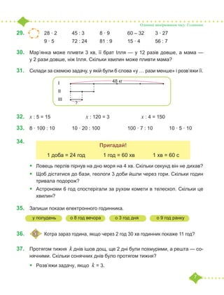 7
29.	 			 28 · 2		 45 : 3		 8 · 9		 60 – 32	 3 · 27
		 9 · 5 		 72 : 24	 81 : 9		 15 · 4		 56 : 7
30.	 Мар’янка може пливти 3 хв, її брат Ілля — у 12 разів довше, а мама —
у 2 рази довше, ніж Ілля. Скільки хвилин може пливти мама?
31.	 Склади за схемою задачу, у якій були б слова «у … рази менше» і розв’яжи її.
32.	 х : 5 = 15			 х : 120 = 3			 х : 4 = 150
33.	 8 · 100 : 10		 10 · 20 : 100		 100 · 7 : 10		 10 · 5 · 10
34.	
•	 Ловець перлів пірнув на дно моря на 4 хв. Скільки секунд він не дихав?
•	 Щоб дістатися до бази, геологи 3 доби йшли через гори. Скільки годин
тривала подорож?
•	 Астрономи 6 год спостерігали за рухом комети в телескоп. Скільки це
хвилин?
35.	 Запиши покази електронного годинника.
	
36.	 			 Котра зараз година, якщо через 2 год 30 хв годинник покаже 11 год?
37.	 Протягом тижня k днів ішов дощ, ще 2 дні були похмурими, а решта — со-
нячними. Скільки сонячних днів було протягом тижня?
•	 Розв’яжи задачу, якщо k = 3.
Одиниці вимірювання часу. Годинник
І
ІІ
ІІІ
48 кг
?
Пригадай!
1 доба = 24 год 1 год = 60 хв 1 хв = 60 с
у полудень о 8 год вечора о 3 год дня о 9 год ранку
 