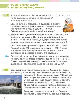 18
РОЗВ’ЯЗУЄМО ЗАДАЧІ
НА ПРОПОРЦІЙНЕ ДІЛЕННЯ
1 Розв’яжи задачу 1. Зістав задачі 1 і 2; 1 і 3; 3 і 4; 2 і 4.
Як їх відмінність вплине на розв’язання?
Розв’яжи задачі 2–4.
1) Два кондитери, працюючи з однаковою продук-
тивністю, випекли 504 круасани. Перший конди-
тер працював 8 год, а другий — 6 год.
Скільки круасанів випік кожний кондитер?
2) Відстань між будинками Назара та Яни — 504 м. Діти
вирішили зустрітися. Назар до зустрічі йшов 8 хв,
а Яна — 6 хв. Який шлях до зустрічі подолала кожна
дитина, якщо вони рухались з однаковою швидкістю?
3) Два кондитери працювали протягом однакового часу.
Перший випік 288 круасанів, а другий — 216. З якою
продуктивністю працював кожний кондитер, якщо
щогодини вони разом випікали 63 круасани?
4) До зустрічі Назар та Яна рухалися протягом однаково-
го часу, причому Назар подолав 288 м, а Яна — 216 м.
З якою швидкістю рухалася кожна дитина, якщо вони
щохвилини наближалися одне до одного на 63 м?
2 Ігор цікавиться гідроелектростанціями України. Він склав
для дітей у класі задачу: «Яка довжина гребель Канівської,
Каховської і Середньодніпровської ГЕС окремо,
якщо в сумі довжини всіх гребель становлять
21 км 263 м? Якщо додати довжини гребель
Канівської та Каховської ГЕС, одержимо
13 км 773 м; довжини гребель Каховської та
Середньодніпровської ГЕС — 10 км 763 м».
Розв’яжи задачу, яку склав Ігор. Перевір
результати, користуючись даними інтернету.
1
2
 