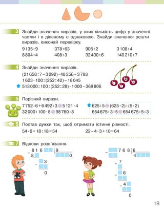 19
3 Знайди значення виразів, у яких кількість цифр у значенні
частки і в діленому є однаковою. Знайди значення решти
виразів, виконай перевірку.
9135:9 378:63 906:2 3108:4
8804:4 408:3 32400:6 140210:7
4 Знайди значення виразів.
(21658:7–3092).48356–3788
1623.100:(252:42)–18045
513000:100:(252:28).1000–369806
5 Порівняй вирази.
7752:6+6492:3 5121.4 625:5 (625.2):(5.2)
32000:100.8 98760:8 654675:3:5 654675:5:3
6 Постав дужки так, щоб отримати істинні рівності.
54.0+18:18=54 22–4.3+10=64
7 Віднови розв’язання.
8 1 6 9
8 0
3
0
–
–
7 6 8 6
4
7
6
4
0
–
–
–
–
3
4
5
6
7
 