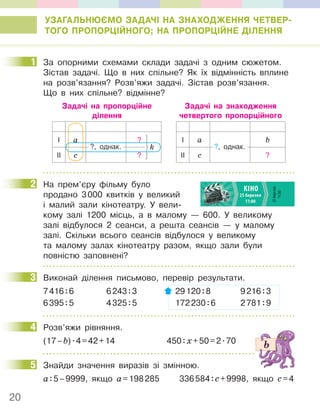 20
УЗАГАЛЬНЮЄМО ЗАДАЧІ НА ЗНАХОДЖЕННЯ ЧЕТВЕР-
ТОГО ПРОПОРЦІЙНОГО; НА ПРОПОРЦІЙНЕ ДІЛЕННЯ
1 За опорними схемами склади задачі з одним сюжетом.
Зістав задачі. Що в них спільне? Як їх відмінність вплине
на розв’язання? Розв’яжи задачі. Зістав розв’язання.
Що в них спільне? відмінне?
І a ?
ІІ с ?
?, однак. k
Задачі на пропорційне
ділення
Задачі на знаходження
четвертого пропорційного
І a b
ІІ с ?
?, однак.
2 На прем’єру фільму було
продано 3000 квитків у великий
і малий зали кінотеатру. У вели-
кому залі 1200 місць, а в малому — 600. У великому
залі відбулося 2 сеанси, а решта сеансів — у малому
залі. Скільки всього сеансів відбулося у великому
та малому залах кінотеатру разом, якщо зали були
повністю заповнені?
3 Виконай ділення письмово, перевір результати.
7416:6 6243:3 29120:8 9216:3
6395:5 4325:5 172230:6 2781:9
4 Розв’яжи рівняння.
(17–b).4=42+14 450:х+50=2.70
5 Знайди значення виразів зі змінною.
а:5–9999, якщо а=198285 336584:с+9998, якщо с=4
1
2
3
4
5
 