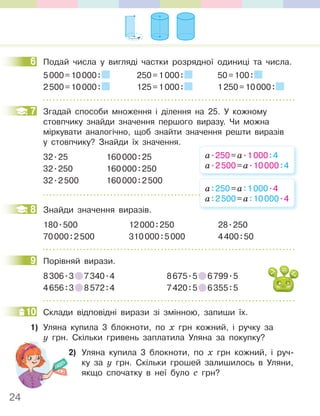 24
6 Подай числа у вигляді частки розрядної одиниці та числа.
5000=10000: 250=1000: 50=100:
2500=10000: 125=1000: 1250=10000:
7 Згадай способи множення і ділення на 25. У кожному
стовпчику знайди значення першого виразу. Чи можна
міркувати аналогічно, щоб знайти значення решти виразів
у стовпчику? Знайди їх значення.
32.25 160000:25
32.250 160000:250
32.2500 160000:2500
8 Знайди значення виразів.
180.500 12000:250 28.250
70000:2500 310000:5000 4400:50
9 Порівняй вирази.
8306.3 7340.4 8675.5 6799.5
4656:3 8572:4 7420:5 6355:5
10 Склади відповідні вирази зі змінною, запиши їх.
1) Уляна купила 3 блокноти, по х грн кожний, і ручку за
у грн. Скільки гривень заплатила Уляна за покупку?
2) Уляна купила 3 блокноти, по х грн кожний, і руч-
ку за у грн. Скільки грошей залишилось в Уляни,
якщо спочатку в неї було с грн?
6
7
а.250=а.1000:4
а.2500=а.10000:4
а:250=а:1000.4
а:2500=а:10000.4
8
9
10
у грн. Скільки гривень заплатила Уляна за покупку?
 