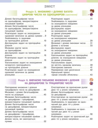 ЗМІСТ
Розділ 6. ВИВЧАЄМО ПИСЬМОВЕ МНОЖЕННЯ І ДІЛЕННЯ
НА ДВОЦИФРОВЕ ТА ТРИЦИФРОВЕ ЧИСЛО
Розділ 5. МНОЖИМО І ДІЛИМО БАГАТО-
ЦИФРОВІ ЧИСЛА НА ОДНОЦИФРОВІ (закінчення)
Ділимо багатоцифрове число
на одноцифрове, використовуючи
письмовий прийом . . . . . . . . . . . . . . . . . . . 6
Ділимо багатоцифрове число
на одноцифрове, використовуючи
письмовий прийом . . . . . . . . . . . . . . . . . . . 8
Розв’язуємо задачі на знаходження
однакової величини за двома сумами . . 9
Знайомимось із задачами
на пропорційне ділення . . . . . . . . . . . . . . 10
Досліджуємо задачі на пропорційне
ділення . . . . . . . . . . . . . . . . . . . . . . . . . . . . . 12
Множимо кругле число
на одноцифрове . . . . . . . . . . . . . . . . . . . . . 14
Досліджуємо задачі на пропорційне
ділення . . . . . . . . . . . . . . . . . . . . . . . . . . . . . 16
Розв’язуємо задачі на пропорційне
ділення . . . . . . . . . . . . . . . . . . . . . . . . . . . . . 18
Узагальнюємо задачі на знаходження
четвертого пропорційного;
на пропорційне ділення . . . . . . . . . . . . . .20
Розв’язуємо задачі на знаходження
однакової величини за двома
різницями . . . . . . . . . . . . . . . . . . . . . . . . . . . 21
Розв’язуємо задачі. . . . . . . . . . . . . . . . . . .23
Знайомимось із задачами
на знаходження невідомих
за двома різницями. . . . . . . . . . . . . . . . . . 25
Досліджуємо задачі
на знаходження невідомих
за двома різницями. . . . . . . . . . . . . . . . . .27
Розв’язуємо задачі
на знаходження невідомих
за двома різницями. . . . . . . . . . . . . . . . . .29
Множимо і ділимо іменовані числа . . . . 31
Ділимо з остачею . . . . . . . . . . . . . . . . . . .33
Досліджуємо задачі
на знаходження невідомих
за двома різницями. . . . . . . . . . . . . . . . . .35
Узагальнюємо задачі на пропорційне
ділення; на знаходження невідомих
за двома різницями. . . . . . . . . . . . . . . . . . 37
Узагальнюємо задачі,
які містять однакову величину . . . . . . . .39
Повторюємо вивчене. . . . . . . . . . . . . . . . . 41
Перевіряємо свої досягнення . . . . . . . . . 42
Навчальний проєкт
«Цікаві способи обчислень» . . . . . . . . . . .43
Повторюємо множення і ділення
трицифрового числа на двоцифрове . . .44
Множимо і ділимо багатоцифрове
число на розрядне . . . . . . . . . . . . . . . . . .45
Множимо багатоцифрове число
на двоцифрове і трицифрове,
використовуючи письмовий прийом . . . 47
Ділимо багатоцифрове число
на двоцифрове, використовуючи
письмовий прийом. . . . . . . . . . . . . . . . . . .49
Ділимо багатоцифрове число
на двоцифрове і трицифрове,
використовуючи письмовий прийом . . . 51
Ділимо числа, які закінчуються
нулями. . . . . . . . . . . . . . . . . . . . . . . . . . . . . . 52
Спостерігаємо за одночасним рухом
двох тіл у різних напрямках . . . . . . . . . .53
Ділимо багатоцифрове число
на двоцифрове . . . . . . . . . . . . . . . . . . . . . .54
Спостерігаємо за одночасним рухом
двох тіл у різних напрямках . . . . . . . . . .55
Знайомимось із задачами на одно-
часний рух двох тіл у різних
напрямках. . . . . . . . . . . . . . . . . . . . . . . . . . .56
Знайомимось із задачами на одно-
часний рух двох тіл у різних
напрямках. . . . . . . . . . . . . . . . . . . . . . . . . . .58
Розв’язуємо задачі на одночасний рух
двох тіл у різних напрямках . . . . . . . . . .60
 