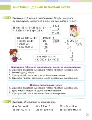 31
МНОЖИМО І ДІЛИМО ІМЕНОВАНІ ЧИСЛА
1 Прокоментуй подані розв’язання. Зроби висновок:
як виконувати множення і ділення іменованих чисел.
13050 3
12 4350
10
. . . .
9
15
15
0
–
–
–
23 км 600 м:4=
=23600 м:4=
=5900 м=
=5 км 900 м
23600 4
20 5900
36
. . . .
36
0
–
–
2845
5
14225
×
28 грн 45 к..5=2845 к..5=
=14225 к.=142 грн 25 к.
13 кг 050 г:3 г=
=13050 г:3 г=4350
Множення (ділення) іменованого числа на одноцифрове
1. Замінюю складене іменоване число простим іменованим.
2. Множу (ділю) числа.
3. У результаті одержую просте іменоване число.
4. Замінюю просте іменоване число складеним іменованим.
Ділення іменованих чисел
1. Замінюю складене іменоване число простим іменованим.
2. Ділю числа, подані в одних найменуваннях.
3. У результаті одержую число без найменування.
2 Виконай обчислення з коментарем.
4 м 34 см.6 8 т 25 кг.8 27 ц 9 кг:3 кг
45 грн 50 к..7 23 кг 300 г:5 18 км 501 м:3 м
1
2
 