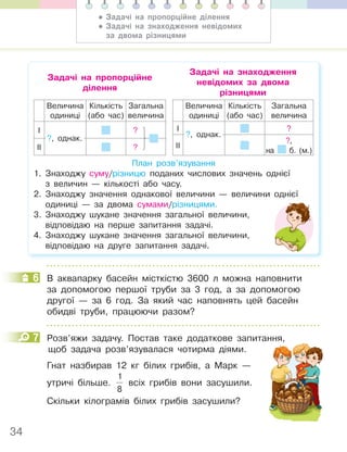 34
Задачі на пропорційне
ділення
Задачі на знаходження
невідомих за двома
різницями
Величина
одиниці
Кількість
(або час)
Загальна
величина
І ?
ІІ ?
?, однак.
Величина
одиниці
Кількість
(або час)
Загальна
величина
І ?
ІІ
?,
на б. (м.)
?, однак.
План розв’язування
1. Знаходжу суму/різницю поданих числових значень однієї
з величин — кількості або часу.
2. Знаходжу значення однакової величини — величини однієї
одиниці — за двома сумами/різницями.
3. Знаходжу шукане значення загальної величини,
відповідаю на перше запитання задачі.
4. Знаходжу шукане значення загальної величини,
відповідаю на друге запитання задачі.
6 В аквапарку басейн місткістю 3600 л можна наповнити
за допомогою першої труби за 3 год, а за допомогою
другої — за 6 год. За який час наповнять цей басейн
обидві труби, працюючи разом?
7 Розв’яжи задачу. Постав таке додаткове запитання,
щоб задача розв’язувалася чотирма діями.
Гнат назбирав 12 кг білих грибів, а Марк —
утричі більше.
1
8
всіх грибів вони засушили.
Скільки кілограмів білих грибів засушили?
6
7
• Задачі на пропорційне ділення
• Задачі на знаходження невідомих
за двома різницями
 