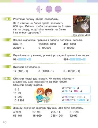 40
2 Розв’яжи задачу двома способами.
За 3 квитки на балет треба заплатити
600 грн. Скільки треба заплатити за 6 квит-
ків на оперу, якщо ціна квитків на балет
і на оперу однакова?
3 Згадай відповідні правила і знайди значення виразів.
876.10 237000:1000 480.1000
2360:10 9.100000 2.10000
4 Подай числа у вигляді різниці розрядної одиниці та числа.
99= – 999= –
5 Виконай обчислення.
17.(100–1) 8.(1000–1) 6.(10000–1)
6 Обчисли перші два вирази. Чи можна міркувати
аналогічно, щоб помножити на 999; 9999?
Обчисли решту виразів.
15.9
15.99
15.999
15.9999
7 Знайди значення виразів зручним для тебе способом.
4.999 27.99 265.11 8.9999
63.101 16.999 385.1001 32.99
2
Худ. Едґар Деґа
3
4
5
6
а.9=а.10–а
а.99=а.100–а
а.999=а.1000–а
а.9999=а.10000–а
7
 