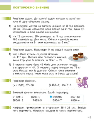 41
ПОВТОРЮЄМО ВИВЧЕНЕ
1 Розв’яжи задачі. До кожної задачі склади та розв’яжи
хоча б одну обернену задачу.
1) На екскурсії містом на сигвеях дівчина за 3 год проїхала
30 км. Скільки кілометрів вона проїде за 2 год, якщо ру-
хатиметься з тією самою швидкістю?
2) На 12 однакових 3D-принтерах за 5 год змоделювали
480 сувенірів до Дня міста. Скільки сувенірів можна
змоделювати на 9 таких принтерах за 6 год?
2 Розв’яжи задачі. Перетвори їх на задачі іншого виду.
1) Ігор і Олег купили однакові тістечка
на 112 грн. Скільки має заплатити кожний,
якщо Ігор узяв 5 тістечок, а Олег — 2?
2) В одному парку було 48 баків для скляного посуду,
а в другому — 44. З першого парку вивезли на 72 кг
скла більше, ніж із другого. Скільки скла вивезли
з кожного парку, якщо маса скла в баках однакова?
3 Розв’яжи рівняння.
(х+1500):37=86 (4400–b).45=810
4 Виконай ділення письмово. Зроби перевірку.
21621:3 8208:9 3912:6 8601:3
86001:3 17495:5 6454:7 1836:4
5 Накресли прямокутник зі сторонами 35 і 25 мм. Знайди
його периметр. Накресли квадрат із таким периметром.
1
2
3
4
5
 