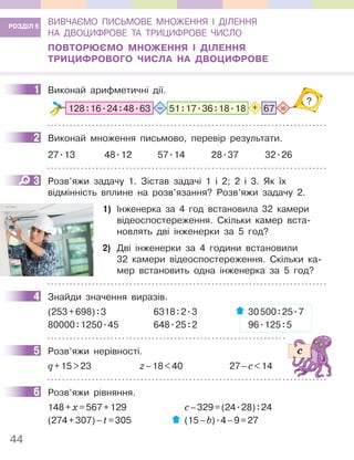 44
ВИВЧАЄМО ПИСЬМОВЕ МНОЖЕННЯ І ДІЛЕННЯ
НА ДВОЦИФРОВЕ ТА ТРИЦИФРОВЕ ЧИСЛО
ПОВТОРЮЄМО МНОЖЕННЯ І ДІЛЕННЯ
ТРИЦИФРОВОГО ЧИСЛА НА ДВОЦИФРОВЕ
1 Виконай арифметичні дії.
=
–
?
+
128:16.24:48.63 51:17.36:18.18 67
2 Виконай множення письмово, перевір результати.
27.13 48.12 57.14 28.37 32.26
3 Розв’яжи задачу 1. Зістав задачі 1 і 2; 2 і 3. Як їх
відмінність вплине на розв’язання? Розв’яжи задачу 2.
1) Інженерка за 4 год встановила 32 камери
відеоспостереження. Скільки камер вста-
новлять дві інженерки за 5 год?
2) Дві інженерки за 4 години встановили
32 камери відеоспостереження. Скільки ка-
мер встановить одна інженерка за 5 год?
4 Знайди значення виразів.
(253+698):3 6318:2.3 30500:25.7
80000:1250.45 648.25:2 96.125:5
5 Розв’яжи нерівності.
q+15>23 z–18<40 27–c<14
6 Розв’яжи рівняння.
148+х=567+129 с–329=(24.28):24
(274+307)–t=305 (15–b).4–9=27
РОЗДІЛ 6
1
2
3
Інженер
встановлює
камеру
відеоспо-
стереження
4
5
6
 