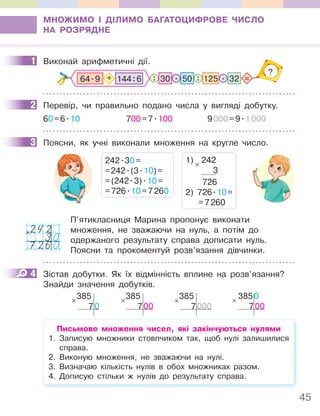45
МНОЖИМО І ДІЛИМО БАГАТОЦИФРОВЕ ЧИСЛО
НА РОЗРЯДНЕ
1 Виконай арифметичні дії.
32
125
: :
. .
50
30 =
?
64.9 144:6
+
2 Перевір, чи правильно подано числа у вигляді добутку.
60=6.10 700=7.100 9000=9.1000
3 Поясни, як учні виконали множення на кругле число.
242.30=
=242.(3.10)=
=(242.3).10=
=726.10=7260
1) 242
3
726
2) 726.10=
=7260
×
П’ятикласниця Марина пропонує виконати
множення, не зважаючи на нуль, а потім до
одержаного результату справа дописати нуль.
Поясни та прокоментуй розв’язання дівчинки.
4 Зістав добутки. Як їх відмінність вплине на розв’язання?
Знайди значення добутків.
385
70
× 385
700
× 385
7000
× 3850
700
×
Письмове множення чисел, які закінчуються нулями
1. Записую множники стовпчиком так, щоб нулі залишилися
справа.
2. Виконую множення, не зважаючи на нулі.
3. Визначаю кількість нулів в обох множниках разом.
4. Дописую стільки ж нулів до результату справа.
1
2
3
242
30
7260
×
4
 