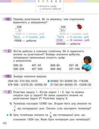 48
5 Перевір розв’язання. Як ти вважаєш, чим спричинена
відмінність у міркуваннях?
538
36
3228 — І неповн. доб.
1614 — ІІ неповн. доб.
19368 — добуток
×
+
538
436
3228 — І неповн. доб.
1614 — ІІ неповн. доб.
2152 — ІІІ неповн. доб.
234568 — добуток
×
+
6 Зістав добутки в кожному стовпчику. Як їх відмінність
вплине на розв’язання? Знайди значення добутків,
попередньо прикинувши кількість цифр
у результатах.
326.34 427.43 809.65 527.48
326.234 427.343 809.465 527.548
7 Знайди значення виразів.
(504:56–315:63).4573 22680:70+35600.20–178256
478.600–12270:30–42000:50 37150:50+49350:70–12600:30
8 Розв’яжи задачу 1. Зістав задачі 1 і 2. Що ти можеш
сказати про ці задачі? Як зміна шуканого вплине на
розв’язання задачі 2? Розв’яжи задачу 2.
1) Телевізор коштував 12992 грн. Згодом його ціну знизили на
1
8
від попередньої ціни. Скільки став коштувати телевізор?
2) Ціну телевізора знизили на
1
8
від попередньої ціни, що
становило 1624 грн. Якою була попередня ціна телевізора?
5
6
7
8
• Кількість цифр
у значенні добутку
 