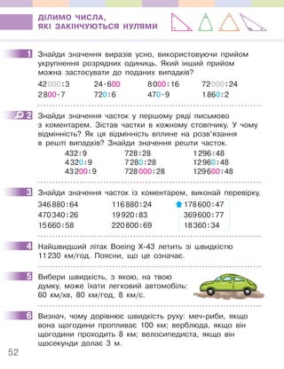 52
ДІЛИМО ЧИСЛА,
ЯКІ ЗАКІНЧУЮТЬСЯ НУЛЯМИ
1 Знайди значення виразів усно, використовуючи прийом
укрупнення розрядних одиниць. Який інший прийом
можна застосувати до поданих випадків?
42000:3 24.600 8000:16 72000:24
2800.7 720:6 470.9 1860:2
2 Знайди значення часток у першому ряді письмово
з коментарем. Зістав частки в кожному стовпчику. У чому
відмінність? Як ця відмінність вплине на розв’язання
в решті випадків? Знайди значення решти часток.
432:9
4320:9
43200:9
728:28
7280:28
728000:28
1296:48
12960:48
129600:48
3 Знайди значення часток із коментарем, виконай перевірку.
346880:64 116880:24 178600:47
470340:26 19920:83 369600:77
15660:58 220800:69 18360:34
4 Найшвидший літак Boeing X-43 летить зі швидкістю
11230 км/год. Поясни, що це означає.
5 Вибери швидкість, з якою, на твою
думку, може їхати легковий автомобіль:
60 км/хв, 80 км/год, 8 км/с.
6 Визнач, чому дорівнює швидкість руху: меч-риби, якщо
вона щогодини пропливає 100 км; верблюда, якщо він
щогодини проходить 8 км; велосипедиста, якщо він
щосекунди долає 3 м.
1
2
3
4
5
6
 