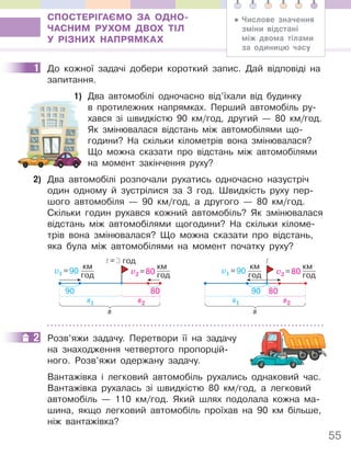 55
СПОСТЕРІГАЄМО ЗА ОДНО-
ЧАСНИМ РУХОМ ДВОХ ТІЛ
У РІЗНИХ НАПРЯМКАХ
1 До кожної задачі добери короткий запис. Дай відповіді на
запитання.
1) Два автомобілі одночасно від’їхали від будинку
в протилежних напрямках. Перший автомобіль ру-
хався зі швидкістю 90 км/год, другий — 80 км/год.
Як змінювалася відстань між автомобілями що-
години? На скільки кілометрів вона змінювалася?
Що можна сказати про відстань між автомобілями
на момент закінчення руху?
2) Два автомобілі розпочали рухатись одночасно назустріч
один одному й зустрілися за 3 год. Швидкість руху пер-
шого автомобіля — 90 км/год, а другого — 80 км/год.
Скільки годин рухався кожний автомобіль? Як змінювалася
відстань між автомобілями щогодини? На скільки кіломе-
трів вона змінювалася? Що можна сказати про відстань,
яка була між автомобілями на момент початку руху?
s1
v1 =90
км
год
s2
v2 =80
км
год
t=3 год
s
90 80
s1
v1 =90
км
год
s2
v2 =80
км
год
s
t
90 80
2 Розв’яжи задачу. Перетвори її на задачу
на знаходження четвертого пропорцій-
ного. Розв’яжи одержану задачу.
Вантажівка і легковий автомобіль рухались однаковий час.
Вантажівка рухалась зі швидкістю 80 км/год, а легковий
автомобіль — 110 км/год. Який шлях подолала кожна ма-
шина, якщо легковий автомобіль проїхав на 90 км більше,
ніж вантажівка?
• Числове значення
зміни відстані
між двома тілами
за одиницю часу
1
1)
2
 