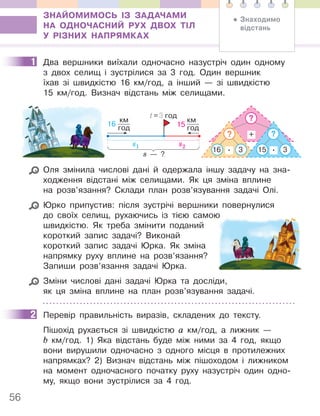 56
ЗНАЙОМИМОСЬ ІЗ ЗАДАЧАМИ
НА ОДНОЧАСНИЙ РУХ ДВОХ ТІЛ
У РІЗНИХ НАПРЯМКАХ
1 Два вершники виїхали одночасно назустріч один одному
з двох селищ і зустрілися за 3 год. Один вершник
їхав зі швидкістю 16 км/год, а інший — зі швидкістю
15 км/год. Визнач відстань між селищами.
+
3
.
16 3
.
?
?
?
15
s1
16
км
год
s2
15
км
год
t=3 год
s — ?
Оля змінила числові дані й одержала іншу задачу на зна-
ходження відстані між селищами. Як ця зміна вплине
на розв’язання? Склади план розв’язування задачі Олі.
Юрко припустив: після зустрічі вершники повернулися
до своїх селищ, рухаючись із тією самою
швидкістю. Як треба змінити поданий
короткий запис задачі? Виконай
короткий запис задачі Юрка. Як зміна
напрямку руху вплине на розв’язання?
Запиши розв’язання задачі Юрка.
Зміни числові дані задачі Юрка та досліди,
як ця зміна вплине на план розв’язування задачі.
2 Перевір правильність виразів, складених до тексту.
Пішохід рухається зі швидкістю а км/год, а лижник —
b км/год. 1) Яка відстань буде між ними за 4 год, якщо
вони вирушили одночасно з одного місця в протилежних
напрямках? 2) Визнач відстань між пішоходом і лижником
на момент одночасного початку руху назустріч один одно-
му, якщо вони зустрілися за 4 год.
1
до своїх селищ, рухаючись із тією самою
2
• Знаходимо
відстань
 