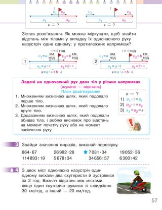 57
Зістав розв’язання. Як можна міркувати, щоб знайти
відстань між тілами у випадку їх одночасного руху
назустріч одне одному; у протилежних напрямках?
s1 =a.4
v1 =a
км
год
s2 =b.4
v2 =b
км
год
t=4 год
s=a.4+b.4
2
s1 =a.4 s2 =b.4
t=4 год
s=a.4+b.4
v1 =a
км
год v2 =b
км
год
1
Задачі на одночасний рух двох тіл у різних напрямках
(шукане — відстань)
План розв’язування
1. Множенням визначаю шлях, який подолало
перше тіло.
2. Множенням визначаю шлях, який подолало
друге тіло.
3. Додаванням визначаю шлях, який подолали
обидва тіла, і роблю висновок про відстань
на момент початку руху або на момент
закінчення руху.
s — ?
1) v1
.t=s1
2) v2
.t=s2
3) s1 +s2 =s
3 Знайди значення виразів, виконай перевірку.
864.67 26992.28 7081.34 19052.36
114893:19 5678:34 34656:57 6300:42
4 З двох міст одночасно назустріч один
одному виїхали два скутеристи й зустрілися
за 2 год. Визнач відстань між містами,
якщо один скутерист рухався зі швидкістю
30 км/год, а інший — 20 км/год.
3
4
s1
v1
s2
v2
s — ?
t
s1
v1
s2
v2
s — ?
t
 