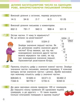 6
ДІЛИМО БАГАТОЦИФРОВЕ ЧИСЛО НА ОДНОЦИФ-
РОВЕ, ВИКОРИСТОВУЮЧИ ПИСЬМОВИЙ ПРИЙОМ
1 Виконай ділення з остачею, перевір результати.
14:5 34:6 2:7 8:3 12:25
2 Виконай ділення письмово з коментарем.
852:3 791:7 942:3 908:4 531:9
3 Зістав частки. У чому їх відмінність?
Як це вплине на розв’язання?
532:2 5324:2
Знайди значення першої частки. Як
це допоможе знайти значення другої
частки? Єгор вважає, що під час
знаходження значення другої частки
можна міркувати так само, як під
час знаходження значення першої.
Прокоментуй розв’язання Єгора.
4 Прикинь кількість цифр у значенні кожної частки. Знайди
значення часток письмово, виконай перевірку. У кожному
випадку зістав значення частки і ділене. Зроби висновок
про можливу кількість цифр у значенні частки.
826045:5 91820:4 55371:3 93492:2
7344:6 92778:7 5735:5 9232:8
5 До двох овочевих кіосків привезли 120 кг помідорів.
До першого кіоску привезли 25 однакових ящиків
помідорів, а до другого — 15 таких ящиків.
Скільки кілограмів помідорів в одному ящику?
1
2
3
5324 2
4 2662
13
. . . .
12
12
12
4
4
0
–
–
–
–
532
4
5
 