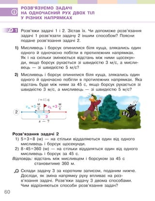 60
РОЗВ’ЯЗУЄМО ЗАДАЧІ
НА ОДНОЧАСНИЙ РУХ ДВОХ ТІЛ
У РІЗНИХ НАПРЯМКАХ
1 Розв’яжи задачі 1 і 2. Зістав їх. Чи допоможе розв’язання
задачі 1 розв’язати задачу 2 іншим способом? Поясни
подане розв’язання задачі 2.
1) Мисливець і борсук опинилися біля куща, злякались один
одного й одночасно побігли в протилежних напрямках.
Як і на скільки змінюється відстань між ними щосекун-
ди, якщо борсук рухається зі швидкістю 3 м/с, а мисли-
вець — зі швидкістю 5 м/с?
2) Мисливець і борсук опинилися біля куща, злякались один
одного й одночасно побігли в протилежних напрямках. Яка
відстань буде між ними за 45 с, якщо борсук рухається зі
швидкістю 3 м/с, а мисливець — зі швидкістю 5 м/с?
vм. =5
м
с
vб. =3
м
с
s — ?
t=45 с
2
5 3
Розв’язання задачі 2
1) 5+3=8 (м) — на стільки віддаляються один від одного
мисливець і борсук щосекунди.
2) 8.45=360 (м) — на стільки віддаляться один від одного
мисливець і борсук за 45 с.
Відповідь: відстань між мисливцем і борсуком за 45 с
становитиме 360 м.
Склади задачу 3 за коротким записом, поданим нижче.
Досліди, як зміна напрямку руху впливає на роз-
в’язання задачі. Розв’яжи задачу 3 двома способами.
Чим відрізняються способи розв’язання задач?
1
 