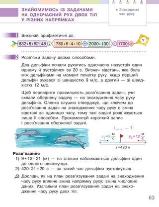 63
ЗНАЙОМИМОСЬ ІЗ ЗАДАЧАМИ
НА ОДНОЧАСНИЙ РУХ ДВОХ ТІЛ
У РІЗНИХ НАПРЯМКАХ
1 Виконай арифметичні дії.
: =
?
. 1700
832:8:52.48 2000:100
780:6.4:10 –
2 Розв’яжи задачу двома способами.
Два дельфіни почали рухатись одночасно назустріч один
одному й зустрілися за 20 с. Визнач відстань, яка була
між дельфінами на момент початку руху, якщо перший
дельфін рухався зі швидкістю 9 м/с, а другий — зі швид-
кістю 12 м/с.
Щоб перевірити правильність розв’язання задачі, учні
склали обернену задачу — на знаходження часу руху
дельфінів. Оленка слушно стверджує, що ключем до
розв’язання задач на знаходження часу руху є зміна
відстані за одиницю часу, тому такі задачі розв’язуються
лише ІІ способом. Прокоментуй короткий запис
і розв’язання оберненої задачі.
v1 =9
м
с
v2 =12
м
с
tзустр. — ?
s=420 м
Розв’язання
1) 9+12=21 (м) — на стільки наближаються дельфіни один
до одного щосекунди.
2) 420:21=20 с — за такий час дельфіни зустрінуться.
Досліди, як на план розв’язування задачі на знаходження
часу руху вплине зміна напрямку руху; зміна числових
даних. Узагальни план розв’язування задач на знахо-
дження часу руху двох тіл.
1
2
• Знаходимо
час руху
 