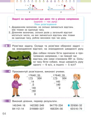 64
Задачі на одночасний рух двох тіл у різних напрямках
(шукане — час руху)
План розв’язування
1. Додаванням визначаю, на скільки змінюється відстань
між тілами за одиницю часу.
2. Діленням визначаю, скільки разів у загальній відстані
міститься число, на яке змінюється відстань між тілами
за одиницю часу, роблю висновок про час руху.
3 Розв’яжи задачу. Склади та розв’яжи обернені задачі —
на знаходження відстані; на знаходження швидкості руху.
Два собаки почали бігти одночасно в про-
тилежних напрямках, і за певний час
відстань між ними становила 891 м. Скіль-
ки часу бігли собаки, якщо швидкість руху
одного — 6 м/с, а іншого — 5 м/с?
4 Прокоментуй розв’язання, виконані учнями.
17640 35
175 504
14
. . .
0
140
140
0
–
–
–
17640 35
175 504
140
. . .
140
0
–
–
5 Виконай ділення, перевір результати.
145344:16 142392:349 94770:234 22656:32
84112:14 319889:527 168224:56 63516:79
3
4
5
v1 v2
s
t — ?
v1 v2
s
t — ?
 