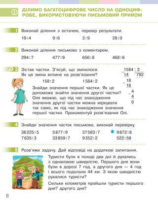 8
ДІЛИМО БАГАТОЦИФРОВЕ ЧИСЛО НА ОДНОЦИФ-
РОВЕ, ВИКОРИСТОВУЮЧИ ПИСЬМОВИЙ ПРИЙОМ
1 Виконай ділення з остачею, перевір результати.
19:4 9:6 3:9 28:9
2 Виконай ділення письмово з коментарем.
294:7 477:9 656:8 468:6
3 Зістав частки. З’ясуй, що змінилося.
Як ця зміна вплине на розв’язання?
158:2 1584:2
Знайди значення першої частки. Як це
допоможе знайти значення другої частки?
Оля вважає, що під час знаходження
значення другої частки можна міркувати
так само, як під час знаходження значення
першої частки. Прокоментуй розв’язання Олі.
4 Знайди значення часток письмово, виконай перевірку.
36225:5 5877:9 37583:7 9872:8
7635:3 33859:7 9352:2 522:58
5 Розв’яжи задачу. Дай відповіді на додаткові запитання.
Туристи були в поході два дні й рухались
з однаковою швидкістю. Першого дня вони
були в дорозі 7 год, а другого дня — 4 год
і всього подолали 44 км. З якою швидкістю
рухалися туристи?
Скільки кілометрів пройшли туристи першого
дня? другого дня?
1
2
3 1584 2
14 792
18
. . .
18
4
4
0
–
–
–
4
5
 