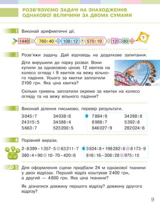 9
РОЗВ’ЯЗУЄМО ЗАДАЧІ НА ЗНАХОДЖЕННЯ
ОДНАКОВОЇ ВЕЛИЧИНИ ЗА ДВОМА СУМАМИ
1 Виконай арифметичні дії.
?
80
:
: =
.
1440 12
570:19
– +
760:40 108:12
2 Розв’яжи задачу. Дай відповідь на додаткове запитання.
Діти вирушили до парку розваг. Вони
купили за однаковою ціною 12 квитків на
колесо огляду і 9 квитків на вежу вільно-
го падіння. Усього за квитки заплатили
2100 грн. Яка ціна квитка?
Скільки гривень заплатили окремо за квитки на колесо
огляду та на вежу вільного падіння?
3 Виконай ділення письмово, перевір результати.
3045:7 34038:6 7884:9 34288:8
24315:5 34588:4 8988:7 5392:8
5663:7 523200:5 846027:9 282024:6
4 Порівняй вирази.
2.8399–1357.5 63211.7 3824:8+198282:6 8173.9
380:4+90 10.70–420:6 816:16–308:28 975:15
5 Для оформлення сцени придбали 24 м однакової тканини
у двох відрізах. Перший відріз коштував 2400 грн,
а другий — 4800 грн. Яка ціна тканини?
Як дізнатися довжину першого відрізу? довжину другого
відрізу?
1
2
3
4
5
 
