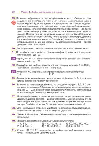 10 Розділ 1. Лічба, вимірювання і числаРозділ 1. Лічба, вимірювання і числа
29. Запишіть цифрами числа, що зустрічаються в тексті: «Дніпро — третя
за довжиною річка Європи після Волги і Дунаю, має найдовше русло в
межах України. Довжина Дніпра в природному стані становила дві ти-
сячі двісті вісімдесят п’ять кілометрів, тепер (після побудови каскаду
водосховищ, коли у багатьох місцях випрямили фарватер) — дві тисячі
двісті один кілометр; у межах України — дев’ятсот вісімдесят один кі-
лометр. Поділяється на три частини: довжина верхньої течії (від витоку
до міста Києва) становить тисячу триста двадцять кілометрів, довжина
середньої частини (від Києва до Запоріжжя) — п’ятсот п’ятдесят кіло-
метрів, а довжина нижньої частини (від Запоріжжя до гирла) — триста
двадцять шість кілометрів.
30. Для натурального числа a запишіть наступні чотири натуральні числа.
31. Порахуйте, скільки разів зустрічається цифра 1 у записах усіх натураль-
них чисел від 1 до 100.
32. Порахуйте, скільки разів зустрічається цифра 9 у записах усіх натураль-
них чисел від 1 до 100.
33. Порахуйте, яка цифра у записах усіх натуральних чисел від 1 до 100 зу-
стрічається найчастіше, а яка — найрідше.
34. У будинку 160 квартир. Скільки разів на дверях написано цифру:
1) 5; 2) 7?
35. Скільки існує двоцифрових чисел, складених із цифр 1, 2, 3, 4, у яких
цифри записано в порядку зростання?
36. Запишіть усі чотирицифрові числа, які складено із цифр 1, 2, 3, 4. Скіль-
ки чисел ви одержали? Запишіть усі чотирицифрові числа, які складено
із цифр 0, 1, 2, 3. Скільки чисел ви одержали? Поясніть, чому відповіді
в першому і другому випадках відрізняються.
37*. Восьмицифрове натуральне число записано двома одиницями, двома
двійками, двома трійками і двома четвірками. Між одиницями стоїть
одна цифра, між двійками — дві, між трійками — три, між четвірками —
чотири. Знайдіть це число. Скільки таких чисел можна записати?
38*. Для нумерування сторінок книги Якова Перельмана «Жива математика»
знадобилося 324 цифри. Скільки сторінок у цій книзі?
39*. У книзі 825 сторінок. Скільки цифр знадобилося для нумерування всіх
її сторінок?
40*. Знайдіть закономірність і запишіть два наступні числа:
1) 1, 3, 5, 7, …; 3) 5, 12, 19, 26, …; 5) 800, 400, 200, 100, … ;
2) 2, 4, 6, 8, …; 4) 2, 10, 50, 250, … ; 6) 3, 7, 15, 31, … .
41*. У числі 111 171 111 викресліть три цифри так, щоб одержане число
було: 1) найбільшим; 2) найменшим.
32.
34.
 