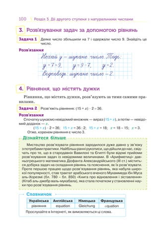 100 Розділ 3. Дії другого ступеня з натуральними числамиРозділ 3. Дії другого ступеня з натуральними числами
3. Розв’язування задач за допомогою рівнянь
Задача 1 Деяке число збільшили на 7 і одержали число 9. Знайдіть це
число.
Розв’язання
4. Рівняння, що містять дужки
Рівняння, що містять дужки, розв’язують за тими самими пра-
вилами.
Задача 2 Розв’яжіть рівняння: (15 + х) ⋅ 2 = 36.
Розв’язання
Спочатку шукаємо невідомий множник — вираз (15 + х), а потім — невідо-
мий доданок — х.
(15 + х) ⋅ 2 = 36; 15 + х = 36 : 2; 15 + х = 18; х = 18 – 15; х = 3.
Отже, коренем рівняння є число 3.
Мистецтво розв’язувати рівняння зародилося дуже давно у зв’язку
з потребами практики. Найбільш ранні рукописи, що дійшли до нас, свід-
чать про те, що в стародавніх Вавилоні та Єгипті були відомі прийоми
розв’язування задач із невідомими величинами. В «Арифметиці» дав-
ньогрецького математика Діофанта Александрійського (III ст.) містить-
ся добірка задач на складання рівнянь та пояснення, як їх розв’язувати.
Проте першою працею щодо розв’язування рівнянь, яка набула широ-
кої популярності, став трактат арабського вченого Мухаммеда ібн Муса
аль-Хорезмі (бл. 780 – бл. 850) «Книга про відновлення і зіставлення»
(Кітаб аль-джебр валь-мукабала), яка стала початком у становленні нау-
ки про розв’язування рівнянь.
Дізнайтеся більшеДізнайтеся більше
Українська Англійська Німецька Французька
рівняння equation Gleichung equation
Прослухайте в Інтернеті, як вимовляються ці слова.
СловничокСловничок
 