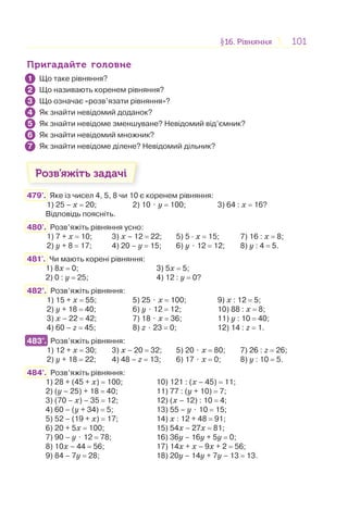101101§16. Рівняння16. Рівняння
Пригадайте головнеПригадайте головне
Що таке рівняння?
Що називають коренем рівняння?
Що означає «розв’язати рівняння»?
Як знайти невідомий доданок?
Як знайти невідоме зменшуване? Невідомий від’ємник?
Як знайти невідомий множник?
Як знайти невідоме ділене? Невідомий дільник?
Розв’яжіть задачі
479'. Яке із чисел 4, 5, 8 чи 10 є коренем рівняння:
1) 25 – х = 20; 2) 10 ⋅ у = 100; 3) 64 : х = 16?
Відповідь поясніть.
480'. Розв’яжіть рівняння усно:
1) 7 + х = 10; 3) х – 12 = 22; 5) 5 · х = 15; 7) 16 : х = 8;
2) y + 8 = 17; 4) 20 – у = 15; 6) у ⋅ 12 = 12; 8) у : 4 = 5.
481'. Чи мають корені рівняння:
1) 8х = 0; 3) 5х = 5;
2) 0 : у = 25; 4) 12 : у = 0?
482°. Розв’яжіть рівняння:
1) 15 + х = 55; 5) 25 ⋅ х = 100; 9) x : 12 = 5;
2) y + 18 = 40; 6) у ⋅ 12 = 12; 10) 88 : х = 8;
3) х – 22 = 42; 7) 18 ⋅ х = 36; 11) у : 10 = 40;
4) 60 – z = 45; 8) z ⋅ 23 = 0; 12) 14 : z = 1.
483°. Розв’яжіть рівняння:
1) 12 + х = 30; 3) х – 20 = 32; 5) 20 ⋅ х = 80; 7) 26 : z = 26;
2) y + 18 = 22; 4) 48 – z = 13; 6) 17 ⋅ х = 0; 8) у : 10 = 5.
484°. Розв’яжіть рівняння:
1) 28 + (45 + х) = 100; 10) 121 : (х – 45) = 11;
2) (y – 25) + 18 = 40; 11) 77 : (у + 10) = 7;
3) (70 – х) – 35 = 12; 12) (х – 12) : 10 = 4;
4) 60 – (у + 34) = 5; 13) 55 – у ⋅ 10 = 15;
5) 52 – (19 + х) = 17; 14) х : 12 + 48 = 91;
6) 20 + 5х = 100; 15) 54х – 27х = 81;
7) 90 – у ⋅ 12 = 78; 16) 36у – 16у + 5у = 0;
8) 10х – 44 = 56; 17) 14х + х – 9х + 2 = 56;
9) 84 – 7у = 28; 18) 20у – 14у + 7у – 13 = 13.
1
2
3
4
5
6
7
483°.
 