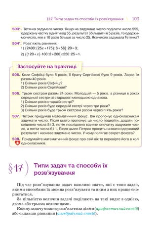 103103§17. Типи задач та способи їх розв’язування17. Типи задач та способи їх розв’язування
503*. Тетянка задумала число. Якщо на задумане число поділити число 555,
одержану частку відняти від 55, результат збільшити в 5 разів, то одержи-
мо число, яке в 10 разів більше за число 25. Яке число задумала Тетянка?
504*. Розв’яжіть рівняння:
1) ( )( )x + + =2400: 25 175 :6 58 :20 3;
2) ( )( )x+ ⋅ + =120 100:2 200 :250:25 1.
Застосуйте на практиці
505. Коли Софійці було 5 років, її брату Сергійкові було 9 років. Зараз їм
разом 40 років.
1) Скільки років Софійці?
2) Скільки років Сергійкові?
506. Трьом сестрам разом 24 роки. Молодшій — 5 років, а різниця в роках
середньої сестри зі старшою і молодшою однакова.
1) Скільки років старшій сестрі?
2) Скільки років буде середній сестрі через три роки?
3) Скільки років буде трьом сестрам разом через п’ять років?
507. Петрик придумав математичний фокус. Він пропонує однокласникам
задумати число. Після цього пропонує це число подвоїти, додати по-
слідовно числа 5 і 3, потім послідовно відняти спочатку задумане чис-
ло, а потім числа 6 і 1. Після цього Петрик просить назвати одержаний
результат і називає задумане число. У чому полягає секрет фокуса?
508. Придумайте математичний фокус про свій вік та перевірте його в колі
однокласників.
§17 Типи задач та способи їх
розв’язування
Під час розв’язування задач важливо знати, які є типи задач,
якими способами їх можна розв’язувати та яким з них краще ско-
ристатися.
За кількістю величин задачі поділяють на такі види: з однією,
двома або трьома величинами.
Кожнузадачуможнарозв’язатизадіями(арифметичнийспосіб)
або склавши рівняння (алгебраїчний спосіб).
 
