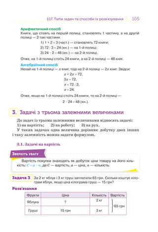 105105§17. Типи задач та способи їх розв’язування17. Типи задач та способи їх розв’язування
Арифметичний спосіб
Книги, що стоять на першій полиці, становлять 1 частину, а на другій
полиці — 2 такі частини.
1) 1 + 2 = 3 (част.) — становлять 72 книги;
2) 72 : 3 = 24 (кн.) — на 1-й полиці;
3) 24 ⋅ 2 = 48 (кн.) — на 2-й полиці.
Отже, на 1-й полиці стоїть 24 книги, а на 2-й полиці — 48 книг.
Алгебраїчний спосіб
Нехай на 1-й полиці — х книг, тоді на 2-й полиці — 2х книг. Звідси:
х + 2х = 72,
3х = 72,
х = 72 : 3,
х = 24.
Отже, якщо на 1-й полиці стоїть 24 книги, то на 2-й полиці —
2 ⋅ 24 = 48 (кн.).
3. Задачі з трьома залежними величинами
До задач із трьома залежними величинами відносять задачі:
1) на вартість; 2) на роботу; 3) на рух.
У таких задачах одна величина дорівнює добутку двох інших
і таку залежність можна задати формулою.
3.1. Задачі на вартість
Вартість покупки знаходять як добуток ціни товару на його кіль-
кість: С = а ⋅ n, де С — вартість, а — ціна, n — кількість.
В і
ЗВЕРНІТЬ УВАГУ
Задача 3 За 2 кг яблук і 3 кг груш заплатили 65 грн. Скільки коштує кіло-
грам яблук, якщо ціна кілограма груш — 15 грн?
Розв’язання
Фрукти Ціна Кількість Вартість
Яблука ? 2 кг
⎭
⎬
⎫
65 грн
Груші 15 грн 3 кг
 