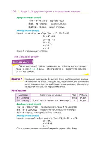 106 Розділ 3. Дії другого ступеня з натуральними числамиРозділ 3. Дії другого ступеня з натуральними числами
Арифметичний спосіб
1) 15 ⋅ 3 = 45 (грн) — вартість груш;
2) 65 – 45 = 20 (грн) — вартість яблук;
3) 20 : 2 = 10 (грн) — ціна 1 кг яблук.
Алгебраїчний спосіб
Нехай х — вартість 1 кг яблук. Тоді: х · 2 + 15 · 3 = 65.
2х + 45 = 65,
2х = 65 – 45,
2х = 20,
х = 20 : 2,
х = 10.
Отже, 1 кг яблук коштує 10 грн.
3.2. Задачі на роботу
Обсяг виконаної роботи знаходять як добуток продуктивності
праці на час: А = р ⋅ t, де А — обсяг роботи, р — продуктивність пра-
ці, t — час роботи.
Об
ЗВЕРНІТЬ УВАГУ
Задача 4 Необхідно виготовити 24 деталі. Один майстер може викона-
ти завдання за 3 год. Знайдіть час, необхідний для виконання
цього завдання другим майстром, якщо за годину він виконує
на 2 деталі менше, ніж перший майстер.
Розв’язання
Майстри Продуктивність праці Час Робота
1-й майстер ? 3 год 24 дет.
2-й майстер ?, на 2 деталі менше, ніж 1 майстер ? 24 дет.
Арифметичний спосіб
1) 24 : 3 = 8 (дет./год) — продуктивність праці 1-го майстра;
2) 8 – 2 = 6 (дет./год) — продуктивність праці 2-го майстра;
3) 24 : 6 = 4 (год) — час роботи 2-го майстра.
Алгебраїчний спосіб
Нехай х — час роботи 2-го майстра. Тоді: (24 : 3 – 2) ⋅ х = 24.
6х = 24,
х = 24 : 6,
х = 4.
Отже, для виконання завдання 2-му майстру потрібно 4 год.
 