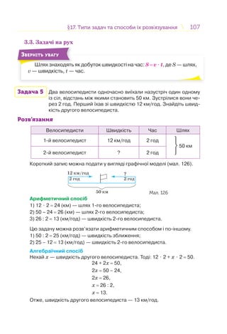 107107§17. Типи задач та способи їх розв’язування17. Типи задач та способи їх розв’язування
3.3. Задачі на рух
Шлях знаходять як добуток швидкості на час: S = v ⋅ t, де S — шлях,
v — швидкість, t — час.
Ш
ЗВЕРНІТЬ УВАГУ
Задача 5 Два велосипедисти одночасно виїхали назустріч один одному
із сіл, відстань між якими становить 50 км. Зустрілися вони че-
рез 2 год. Перший їхав зі швидкістю 12 км/год. Знайдіть швид-
кість другого велосипедиста.
Розв’язання
Велосипедисти Швидкість Час Шлях
1-й велосипедист 12 км/год 2 год
⎭
⎬
⎫
50 км
2-й велосипедист ? 2 год
Короткий запис можна подати у вигляді графічної моделі (мал. 126).
50 км
12 км/год ?
2 год 2 год
Мал. 126
Арифметичний спосіб
1) 12 ⋅ 2 = 24 (км) — шлях 1-го велосипедиста;
2) 50 – 24 = 26 (км) — шлях 2-го велосипедиста;
3) 26 : 2 = 13 (км/год) — швидкість 2-го велосипедиста.
Цю задачу можна розв’язати арифметичним способом і по-іншому.
1) 50 : 2 = 25 (км/год) — швидкість зближення;
2) 25 – 12 = 13 (км/год) — швидкість 2-го велосипедиста.
Алгебраїчний спосіб
Нехай х — швидкість другого велосипедиста. Тоді: 12 ⋅ 2 + х ⋅ 2 = 50.
24 + 2х = 50,
2х = 50 – 24,
2х = 26,
х = 26 : 2,
х = 13.
Отже, швидкість другого велосипедиста — 13 км/год.
 