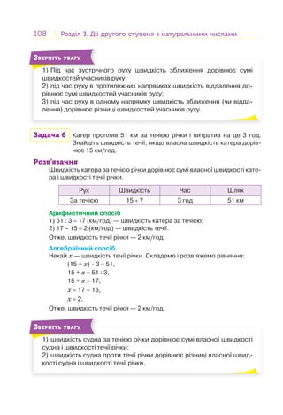108 Розділ 3. Дії другого ступеня з натуральними числамиРозділ 3. Дії другого ступеня з натуральними числами
1) Під час зустрічного руху швидкість зближення дорівнює сумі
швидкостей учасників руху;
2) під час руху в протилежних напрямках швидкість віддалення до-
рівнює сумі швидкостей учасників руху;
3) під час руху в одному напрямку швидкість зближення (чи відда-
лення) дорівнює різниці швидкостей учасників руху.
1) Пі і
ЗВЕРНІТЬ УВАГУ
Задача 6 Катер проплив 51 км за течією річки і витратив на це 3 год.
Знайдіть швидкість течії, якщо власна швидкість катера дорів-
нює 15 км/год.
Розв’язання
Швидкість катера за течією річки дорівнює сумі власної швидкості кате-
ра і швидкості течії річки.
Рух Швидкість Час Шлях
За течією 15 + ? 3 год 51 км
Арифметичний спосіб
1) 51 : 3 = 17 (км/год) — швидкість катера за течією;
2) 17 – 15 = 2 (км/год) — швидкість течії.
Отже, швидкість течії річки — 2 км/год.
Алгебраїчний спосіб
Нехай х — швидкість течії річки. Складемо і розв’яжемо рівняння:
(15 + х) ⋅ 3 = 51,
15 + х = 51 : 3,
15 + х = 17,
х = 17 – 15,
х = 2.
Отже, швидкість течії річки — 2 км/год.
1) швидкість судна за течією річки дорівнює сумі власної швидкості
судна і швидкості течії річки;
2) швидкість судна проти течії річки дорівнює різниці власної швид-
кості судна і швидкості течії річки.
1) і
ЗВЕРНІТЬ УВАГУ
 