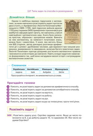 109109§17. Типи задач та способи їх розв’язування17. Типи задач та способи їх розв’язування
Одним із найбільш відомих підручників з матема-
тики, за яким навчалися розв’язувати задачі протягом
двохстоліть,є«Арифметика»ЛеонтіяПилиповичаМаг-
ницького (1669–1739). Цей підручник вийшов друком
1703 року тиражем 2400 примірників і призначався для
майбутніх офіцерів армії і флоту, які навчались у Школі
навігаційних і математичних наук. Книга була написа-
на простою, образною і зрозумілою мовою. Вивчати
за нею математику, за наявності початкових знань,
можна було і самостійно. У книзі, яка містить більш
ніж 600 сторінок, автор докладно розглянув арифме-
тичні дії з цілими і дробовими числами, дав відомості про грошові роз-
рахунки, вимірювання та зважування, включив багато практичних задач.
Леонтій Пилипович прагнув дохідливо роз’яснити математичні правила
і викликати в учнів інтерес до навчання. Навіть складні задачі він намагав-
ся формулювати так, щоб вони нагадували веселі історії з хитромудрим
математичним сюжетом.
Дізнайтеся більшеДізнайтеся більше
Українська Англійська Німецька Французька
задача task Aufgabe tache
Прослухайте в Інтернеті, як вимовляються ці слова.
СловничокСловничок
Пригадайте головнеПригадайте головне
Поясніть, як розв’язують задачі за допомогою арифметичного способу.
Поясніть, як розв’язують задачі за допомогою алгебраїчного способу.
Поясніть, як розв’язують задачі на вартість.
Поясніть, як розв’язують задачі на роботу.
Поясніть, як розв’язують задачі на рух.
Поясніть, як розв’язують задачі на рух за течією річки; проти течії річки.
Розв’яжіть задачі
509'. Розв’яжіть задачу усно. Сергійко задумав число. Якщо це число по-
множити на 8, а до добутку додати 10, то одержимо 34. Яке число за-
думав Сергійко?
1
2
3
4
5
6
 