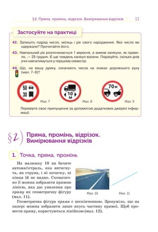 1111§2. Пряма, промінь, відрізок. Вимірювання відрізків2. Пряма, промінь, відрізок. Вимірювання відрізків
Застосуйте на практиці
42. Запишіть підряд число, місяць і рік свого народження. Яке число ви
одержали? Прочитайте його.
43. Навчальний рік розпочинається 1 вересня, а зимові канікули, як прави-
ло, — 25 грудня. Є ще тиждень канікул восени. Порахуйте, скільки днів
учні навчатимуться у першому семестрі.
44. Що, на вашу думку, означають числа на знаках дорожнього руху
(мал. 7–9)?
Мал. 7 Мал. 8 Мал. 9
Перевірте своє припущення за допомогою додаткових джерел інфор-
мації.
§2 Пряма, промінь, відрізок.
Вимірювання відрізків
1. Точка, пряма, промінь
На малюнку 10 ви бачите
автомагістраль, яка витягну-
та, як струна, і ні початку, ні
кінця їй не видно. Схематич-
но її можна зобразити прямою
лінією, яка дає уявлення про
пряму як геометричну фігуру
(мал. 11).
Геометрична фігура пряма є нескінченною. Зрозуміло, що на
папері можна зобразити лише якусь частину прямої. Щоб про-
вести пряму, користуються лінійкою (мал. 12).
Мал. 10 Мал. 11
 