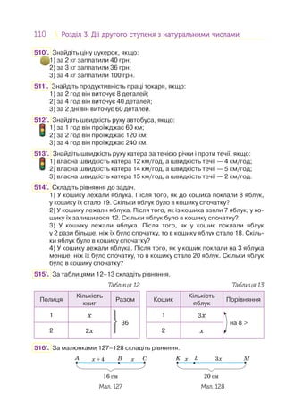 110 Розділ 3. Дії другого ступеня з натуральними числамиРозділ 3. Дії другого ступеня з натуральними числами
510'. Знайдіть ціну цукерок, якщо:
1) за 2 кг заплатили 40 грн;
2) за 3 кг заплатили 36 грн;
3) за 4 кг заплатили 100 грн.
511'. Знайдіть продуктивність праці токаря, якщо:
1) за 2 год він виточує 8 деталей;
2) за 4 год він виточує 40 деталей;
3) за 2 дні він виточує 60 деталей.
512'. Знайдіть швидкість руху автобуса, якщо:
1) за 1 год він проїжджає 60 км;
2) за 2 год він проїжджає 120 км;
3) за 4 год він проїжджає 240 км.
513'. Знайдіть швидкість руху катера за течією річки і проти течії, якщо:
1) власна швидкість катера 12 км/год, а швидкість течії — 4 км/год;
2) власна швидкість катера 14 км/год, а швидкість течії — 5 км/год;
3) власна швидкість катера 15 км/год, а швидкість течії — 2 км/год.
514'. Складіть рівняння до задач.
1) У кошику лежали яблука. Після того, як до кошика поклали 8 яблук,
у кошику їх стало 19. Скільки яблук було в кошику спочатку?
2) У кошику лежали яблука. Після того, як із кошика взяли 7 яблук, у ко-
шику їх залишилося 12. Скільки яблук було в кошику спочатку?
3) У кошику лежали яблука. Після того, як у кошик поклали яблук
у 2 рази більше, ніж їх було спочатку, то в кошику яблук стало 18. Скіль-
ки яблук було в кошику спочатку?
4) У кошику лежали яблука. Після того, як у кошик поклали на 3 яблука
менше, ніж їх було спочатку, то в кошику стало 20 яблук. Скільки яблук
було в кошику спочатку?
515'. За таблицями 12–13 складіть рівняння.
Таблиця 12 Таблиця 13
Полиця
Кількість
книг
Разом Кошик
Кількість
яблук
Порівняння
1 x
⎭
⎬
⎫
36
1 3x
на 8 >
2 2x 2 x
516'. За малюнками 127–128 складіть рівняння.
A B Cxx +4
16 cм
x 3x
20 cм
MK L
Мал. 127 Мал. 128
2
 