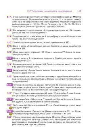 111111§17. Типи задач та способи їх розв’язування17. Типи задач та способи їх розв’язування
517'. Учні 5-Б класу розв’язували алгебраїчним способом задачу: «Марійка
задумала число. Якщо до цього числа додати 12, а результат помно-
жити на 3, то одержимо 63. Яке число задумала Марійка?» У Тарасика
вийшло рівняння х + 12 · 3 = 63, а у Петрика — (х + 12) · 3 = 63. Хто із
хлопців склав рівняння правильно? Відповідь поясніть.
518°. Від задуманого числа відняли 16, різницю помножили на 12 й одержа-
ли число 108. Яке число задумали?
519°. Задумане число помножили на 4, до добутку додали 52 й одержали
число 100. Яке число задумали?
520°. Знайдіть два послідовні числа, якщо їх сума дорівнює 283.
521°. Одне із чисел у 5 разів більше за інше. Знайдіть ці числа, якщо їх сума
дорівнює 366.
522°. Сума двох чисел дорівнює 167. Одне з чисел на 27 більше за інше.
Знайдіть ці числа.
523°. Одне з чисел у 7 разів менше від іншого. Знайдіть ці числа, якщо їх
сума дорівнює 224.
524°. Різниця двох чисел дорівнює 189. Знайдіть ці числа, якщо одне з них
у 10 разів менше від іншого.
525°. Одне з чисел у 12 разів більше за інше. Знайдіть ці числа, якщо різниця
між ними дорівнює 132.
526°. Турист пройшов за два дні 40 км, причому за другий день він пройшов
на 2 км більше, ніж за перший день. Скільки кілометрів турист пройшов
за другий день?
527°. Тетянка на канікулах за два дні прочитала 20 сторінок цікавої книги.
По скільки сторінок читала кожного дня Тетянка, якщо за перший день
вона прочитала на 4 сторінки більше, ніж за другий день?
528°. У двох п’ятих класах навчаються 48 учнів. У 5-А класі на 6 учнів більше,
ніж у 5-Б класі. Скільки учнів навчається в кожному класі?
529°. У двох коробках є 36 цукерок. У першій коробці на 8 цукерок більше,
ніж у другій. Скільки цукерок є в кожній коробці?
530°. За 5 зошитів і 3 ручки заплатили 25 грн. Скільки коштує зошит, якщо
ціна ручки 5 грн?
531°. Купили 3 кг печива і 2 кг цукерок. За покупку заплатили 301 грн. Скіль-
ки коштує кілограм цукерок, якщо ціна 1 кг печива — 41 грн?
532°. У фруктовому саду необхідно посадити 12 дерев. Один робітник може
виконати завдання за 6 год. Знайдіть час, необхідний для виконання
цього завдання другим робітником, якщо за годину він саджає на 1 де-
рево більше, ніж перший робітник.
523°.
525°.
527°.
529°.
531°.
 