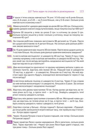 113113§17. Типи задач та способи їх розв’язування17. Типи задач та способи їх розв’язування
547. У трьох п’ятих класах навчається 74 учні. У 5-Б класі на 6 учнів більше,
ніж у 5-А класі, а в 5-В — на 2 учня більше, ніж у 5-Б класі. Скільки учнів
навчається в кожному класі?
548. Мама купила 6 кг цукерок двох видів за ціною 80 грн і 65 грн. Скільки кіло-
грамів цукерок кожного виду купила мама, якщо покупка коштує 420 грн?
549. Купили 20 зошитів у лінію за ціною 2 грн і в клітинку за ціною 3 грн.
Скільки купили зошитів у лінію і скільки у клітинку, якщо за покупку за-
платили 45 грн?
550. За планом робітник повинен виготовити 96 деталей за 12 днів. Проте
він щодня виготовляв на 4 деталі більше. На скільки днів раніше робіт-
ник зможе виконати план?
551. За 15 днів кравчиня має пошити 30 костюмів. Проте вона щодня шила на
1 костюм більше. На скільки днів раніше кравчиня виконала завдання?
552. Із міста виїхав мотоцикліст зі швидкістю 40 км/год. Через 2 год у тому
самому напрямку з міста виїхав автомобіль зі швидкістю 80 км/год. Че-
рез який час після виїзду автомобіль наздожене мотоцикліста? На якій
відстані від міста це станеться?
553. Два велосипедисти одночасно і в одному напрямку виїхали з двох на-
селених пунктів, відстань між якими 30 км. Перший їхав зі швидкістю
12 км/год, а другий — зі швидкістю, більшою на 2 км/год. На якій від-
стані один від одного будуть знаходитися велосипедисти через 2 год
після виїзду?
554. Із містечка вийшов пішохід зі швидкістю 4 км/год. Через 3 год слідом
за ним виїхав велосипедист зі швидкістю, більшою в 2 рази. За скільки
годин велосипедист наздожене пішохода?
555. Відстань між двома пристанями 72 км. Катер долає цю відстань за те-
чією річки за 6 год, а проти течії — за 9 год. Знайдіть швидкість течії
річки і власну швидкість катера.
556. Відстань між двома пристанями становить 60 км. Моторний човен до-
лає цю відстань за течією річки за 3 год, а проти течії — за 6 год. Зна-
йдіть власну швидкість човна і швидкість течії річки.
557. Сергійко спитав у батька: «Котра година?» Батько відповів: «Порахуй:
до кінця доби залишилося втричі менше часу, ніж пройшло від її почат-
ку». Котра зараз година?
558. Через 18 років Петрик стане в 3 рази старший, ніж тепер. Скільки років
Петрикові зараз?
559. Тарас привітав Лесю з днем народження. Його запитали, скільки років
Лесі. Тарас відповів так: «Через три роки Леся буде удвічі старша, ніж
три роки тому». Скільки років Лесі зараз?
547.
549.
551.
554.
556.
559.
 