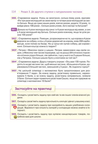 114 Розділ 3. Дії другого ступеня з натуральними числамиРозділ 3. Дії другого ступеня з натуральними числами
560. Старовинна задача. Учень на запитання, скільки йому років, відповів:
«Я в три рази молодший за свою матір і в чотири рази молодший за сво-
го батька. Якщо до суми наших років, взятих разом, додати 12 років, то
вийде рівно 100 років». Скільки років учневі, його матері та батькові?
561. Донька на 4 роки молодша від сина і в 4 рази молодша від мами, а син
у 4 рази молодший від батька. Скільки років кожному, якщо їм усім ра-
зом 100 років?
562*. Старовинна задача. Поміщик, розраховуючи на те, що корова в 4 рази
дорожча за собаку, а кінь у 4 рази дорожчий за корову, взяв 200 карбо-
ванців, коли поїхав на базар. На ці гроші він купив собаку, дві корови і
коня. Скільки коштує кожна із тварин?
563*. Петрик і Миколка грали у шашки. Петрик замислився над своїм хо-
дом, а Миколка тим часом порахував, що на дошці (64 клітинки) порож-
ніх клітинок утричі більше, ніж зайнятих, і що у нього на 2 шашки більше,
ніж у Петрика. Скільки шашок було у хлопчиків на той час?
564*. Старовинна задача. Дідусь говорить онукам: «Ось вам 130 горіхів. По-
діліть їх на дві частини так, щоб менша частина, збільшена в 4 рази, до-
рівнювала б більшій частині, зменшеній у 3 рази». Як поділити горіхи?
565*. На шкільній олімпіаді з математики було запропоновано для роз-
в’язування 7 задач. За кожну задачу, розв’язану правильно, нарахо-
вували 5 балів, а за кожну задачу, розв’язану неправильно, знімали
3 бали. Скільки задач правильно розв’язав Сашко, якщо він одержав на
олімпіаді з математики 19 балів?
Застосуйте на практиці
566. Складіть і розв’яжіть задачу про свій вік та вік інших членів власної ро-
дини.
567. Складіть і розв’яжіть задачу про кількість хлопців і дівчат у вашому класі.
568. Складіть і розв’яжіть задачу про калорійність ваших улюблених соло-
дощів. Відомості про кількість калорій у солодощах можна знайти в Ін-
тернеті.
569. Складіть і розв’яжіть задачу про купівлю канцелярських товарів, по-
трібних вам для школи.
561.
 