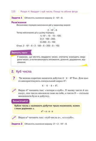 116 Розділ 4. Квадрат і куб числа. Площі та об’єми фігурРозділ 4. Квадрат і куб числа. Площі та об’єми фігур
Задача 1 Обчисліть значення виразу: 2 · 102
– 8.
Розв’язання
Визначимо порядок виконання дій у заданому виразі:
2 1 3
2 · 102
– 8.
Тепер виконаємо дії у цьому порядку:
1) 102
= 10 ⋅ 10 = 100;
2) 2 · 100 = 200;
3) 200– 8 = 192.
Отже, 2 · 102
– 8 = 2 · 100– 8 = 200– 8 = 192.
У виразах, що містять квадрати чисел, спочатку знаходять квад-
рати чисел, а потім виконують множення, ділення, додавання, від-
німання.
У
ЗВЕРНІТЬ УВАГУ
2. Куб числа
Чи можна коротше записати добуток 4 ⋅ 4 ⋅ 4? Так. Для цьо-
го використовують спеціальний вираз 43
:
4 ⋅ 4 ⋅ 4 = 43
.
Вираз 43
читають так: «чотири в кубі». У ньому число 4 по-
казує, яке число множили саме на себе, а число 3 — скільки
множників було в добутку.
Кубом числа а називають добуток трьох множників, кожен
з яких дорівнює а.
а3
= а · а · а
К б
ЗАПАМ’ЯТАЙТЕ!
Вираз а3
читають так: «куб числа а», «а в кубі».
Задача 2 Обчисліть значення виразу: 33
+ 2 · 102
– 8.
?
 
