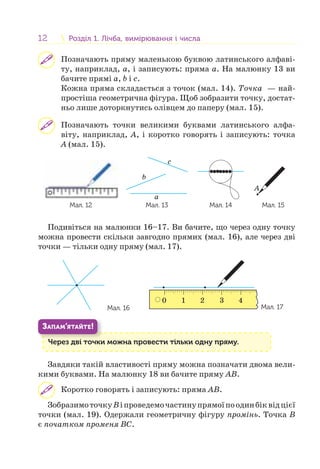 12 Розділ 1. Лічба, вимірювання і числаРозділ 1. Лічба, вимірювання і числа
Позначають пряму маленькою буквою латинського алфаві-
ту, наприклад, a, і записують: пряма a. На малюнку 13 ви
бачите прямі a, b і c.
Кожна пряма складається з точок (мал. 14). Точка — най-
простіша геометрична фігура. Щоб зобразити точку, достат-
ньо лише доторкнутись олівцем до паперу (мал. 15).
Позначають точки великими буквами латинського алфа-
віту, наприклад, А, і коротко говорять і записують: точка
А (мал. 15).
Мал. 12
b
a
c
Мал. 13 Мал. 14
A
Мал. 15
Подивіться на малюнки 16–17. Ви бачите, що через одну точку
можна провести скільки завгодно прямих (мал. 16), але через дві
точки — тільки одну пряму (мал. 17).
Мал. 16
0 1 2 3 4
Мал. 17
Через дві точки можна провести тільки одну пряму.Ч і
ЗАПАМ’ЯТАЙТЕ!
Завдяки такій властивості пряму можна позначати двома вели-
кими буквами. На малюнку 18 ви бачите пряму АB.
Коротко говорять і записують: пряма АB.
ЗобразимоточкуBіпроведемочастинупрямоїпоодинбіквідцієї
точки (мал. 19). Одержали геометричну фігуру промінь. Точка В
є початком променя ВС.
 