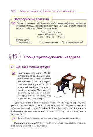 120 Розділ 4. Квадрат і куб числа. Площі та об’єми фігурРозділ 4. Квадрат і куб числа. Площі та об’єми фігур
Застосуйте на практиці
598. Дванадцяткова система числення (лічба дюжинами) була створена ще
стародавніми шумерами (5 тисячоліття до н. е.). У цій системі числення
квадрат і куб числа 12 мають власні назви:
1 дюжина = 12 штук,
1 грос = 12 дюжин = 122
штук,
1 маса = 12 гросів = 123
штук.
Скільки штук:
1) у двох масах; 2) у трьох дюжинах; 3) у чотирьох гросах?
§19 Площа прямокутника і квадрата
1. Що таке площа фігури
Розгляньте малюнок 129. Ви
бачите на парті яблуко, лис-
ток і олівець. Кожен предмет
займає певну частину парти,
і ми можемо порівняти, який
з них займає більше місця, а
який — менше. Математики
сказали б, що ми порівнює-
мо предмети за площею, яку
вони займають на парті.
Одиницею вимірювання площі вважають площу квадрата, сто-
рона якого дорівнює одиниці довжини. Такий квадрат називають
одиничним квадратом. У таблиці 16 ви бачите одиниці довжини
і відповідні їм одиниці площі, якими користуються в метричній
системі мір.
Запис 1 см2
читають так: «один квадратний сантиметр».
Визначити площу фігури — означає з’ясувати, скільки одинич-
них квадратів у ній уміщується.
Мал. 129
 