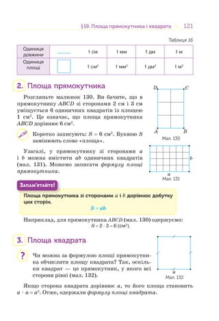 121121§19. Площа прямокутника і квадрата19. Площа прямокутника і квадрата
Таблиця 16
Одиниця
довжини
1 см 1 мм 1 дм 1 м
Одиниця
площі 1 см2
1 мм2
1 дм2
1 м2
2. Площа прямокутника
Розгляньте малюнок 130. Ви бачите, що в
прямокутнику ABCD зі сторонами 2 см і 3 см
уміщується 6 одиничних квадратів із площею
1 см2
. Це означає, що площа прямокутника
ABCD дорівнює 6 см2
.
Коротко записують: S = 6 см2
. Буквою S
замінюють слово «площа».
Узагалі, у прямокутнику зі сторонами а
і b можна вмістити аb одиничних квадратів
(мал. 131). Можемо записати формулу площі
прямокутника.
Площа прямокутника зі сторонами а і b дорівнює добутку
цих сторін.
S = аb
П
ЗАПАМ’ЯТАЙТЕ!
Наприклад, для прямокутника ABCD (мал. 130) одержуємо:
S = 2 · 3 = 6 (см2
).
3. Площа квадрата
Чи можна за формулою площі прямокутни-
ка обчислити площу квадрата? Так, оскіль-
ки квадрат — це прямокутник, у якого всі
сторони рівні (мал. 132).
Якщо сторона квадрата дорівнює а, то його площа становить
а ⋅ а = а2
. Отже, одержали формулу площі квадрата.
Мал. 132
a
?
b
a
Мал. 131
A B
CD
Мал. 130
 
