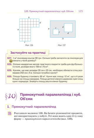 125125§20. Прямокутний паралелепіпед і куб. Об’єми20. Прямокутний паралелепіпед і куб. Об’єми
b
a
c
d
b
a
c
dc
d
Мал. 136 Мал. 137
Застосуйте на практиці
627. 1 м2
лінолеуму коштує 90 грн. Скільки треба заплатити за лінолеум для
кімнати у твоїй домівці?
628. Скільки квадратних метрів трав’яного покриття треба для футбольно-
го поля, розміри якого 100 м і 75 м?
629. Кахлем, що має розміри 20 см х 25 см, необхідно обкласти стіну роз-
мірами 250 см х 4 м. Скільки потрібно кахлю?
630. Площа будинку становить 68 м2
. Кухня має площу 12 м2
, що в 4 рази
більше за площу коридора. Площа дитячої кімнати дорівнює сумі площ
кухні і коридора. Знайдіть площу решти кімнат будинку.
§20 Прямокутний паралелепіпед і куб.
Об’єми
1. Прямокутний паралелепіпед
Розгляньте малюнок 138. Ви бачите різноманітні предмети,
які використовують у побуті. Усі вони мають одну й ту саму
форму — прямокутного паралелепіпеда (мал. 139).
 
