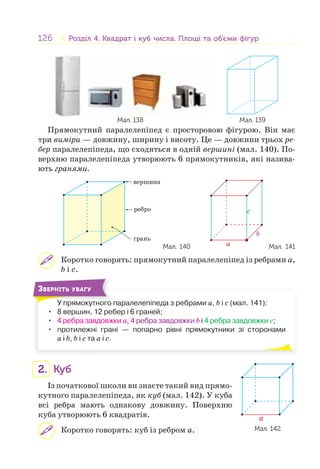 126 Розділ 4. Квадрат і куб числа. Площі та об’єми фігурРозділ 4. Квадрат і куб числа. Площі та об’єми фігур
Мал. 139Мал. 138
Прямокутний паралелепіпед є просторовою фігурою. Він має
три виміри — довжину, ширину і висоту. Це — довжини трьох ре-
бер паралелепіпеда, що сходяться в одній вершині (мал. 140). По-
верхню паралелепіпеда утворюють 6 прямокутників, які назива-
ють гранями.
вершина
ребро
грань
Мал. 140 a
b
c
Мал. 141
Коротко говорять: прямокутний паралелепіпед із ребрами а,
b і c.
У прямокутного паралелепіпеда з ребрами а, b і c (мал. 141):
• 8 вершин, 12 ребер і 6 граней;
• 4 ребра завдовжки а, 4 ребра завдовжки b і 4 ребра завдовжки c;
• протилежні грані — попарно рівні прямокутники зі сторонами
а і b, b і c та а і c.
У
ЗВЕРНІТЬ УВАГУ
2. Куб
Із початкової школи ви знаєте такий вид прямо-
кутного паралелепіпеда, як куб (мал. 142). У куба
всі ребра мають однакову довжину. Поверхню
куба утворюють 6 квадратів.
Коротко говорять: куб із ребром а. Мал. 142
a
 