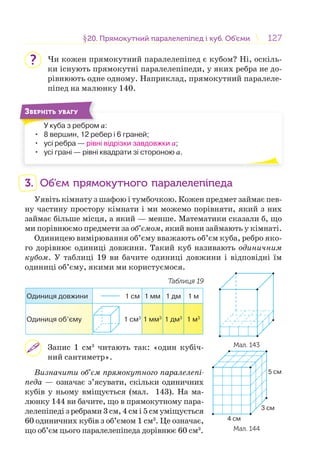 127127§20. Прямокутний паралелепіпед і куб. Об’єми20. Прямокутний паралелепіпед і куб. Об’єми
Чи кожен прямокутний паралелепіпед є кубом? Ні, оскіль-
ки існують прямокутні паралелепіпеди, у яких ребра не до-
рівнюють одне одному. Наприклад, прямокутний паралеле-
піпед на малюнку 140.
У куба з ребром а:
• 8 вершин, 12 ребер і 6 граней;
• усі ребра — рівні відрізки завдовжки а;
• усі грані — рівні квадрати зі стороною а.
У б б
ЗВЕРНІТЬ УВАГУ
3. Об’єм прямокутного паралелепіпеда
Уявіть кімнату з шафою і тумбочкою. Кожен предмет займає пев-
ну частину простору кімнати і ми можемо порівняти, який з них
займає більше місця, а який — менше. Математики сказали б, що
ми порівнюємо предмети за об’ємом, який вони займають у кімнаті.
Одиницею вимірювання об’єму вважають об’єм куба, ребро яко-
го дорівнює одиниці довжини. Такий куб називають одиничним
кубом. У таблиці 19 ви бачите одиниці довжини і відповідні їм
одиниці об’єму, якими ми користуємося.
Таблиця 19
Одиниця довжини 1 см 1 мм 1 дм 1 м
Одиниця об’єму 1 см3
1 мм3
1 дм3
1 м3
Запис 1 см3
читають так: «один кубіч-
ний сантиметр».
Визначити об’єм прямокутного паралелепі-
педа — означає з’ясувати, скільки одиничних
кубів у ньому вміщується (мал. 143). На ма-
люнку 144 ви бачите, що в прямокутному пара-
лелепіпеді з ребрами 3 см, 4 см і 5 см уміщується
60 одиничних кубів з об’ємом 1 см3
. Це означає,
що об’єм цього паралелепіпеда дорівнює 60 см3
.
?
Мал. 143
5 cм
3 cм
4 cм
Мал. 144
 