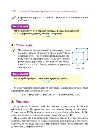 128 Розділ 4. Квадрат і куб числа. Площі та об’єми фігурРозділ 4. Квадрат і куб числа. Площі та об’єми фігур
Коротко записують: V = 60 см3
. Буквою V заміняють слово
«об’єм».
Об’єм прямокутного паралелепіпеда з ребрами завдовжки
а, b і c дорівнює добутку довжин цих ребер.
V = аbc
Об’
ЗАПАМ’ЯТАЙТЕ!
4. Об’єм куба
Чи можна за формулою об’єму прямокутного
паралелепіпеда обчислити об’єм куба? Так,
оскільки куб — це прямокутний паралелепі-
пед, у якого всі ребра рівні (мал. 145). Якщо
ребро куба дорівнює а, то його об’єм стано-
вить а ⋅ а ⋅ а = а3
. Отже, одержали формулу
об’єму куба.
Об’єм куба з ребром а дорівнює кубу його ребра.
V = а3
Об’ б
ЗАПАМ’ЯТАЙТЕ!
Скориставшись формулою об’єму куба, одержимо зв’язок між
одиницями вимірювання об’єму:
1 м3
= 1000 дм3
= 1 000 000 см3
= 1 000 000 000 мм3
.
5. Піраміда
Розгляньте малюнок 146. Ви бачите головоломку Рубіка й
об’ємний пазл. Ці предмети мають особливу форму — піраміди.
Головоломка Рубіка є прикладом трикутної піраміди (мал. 147),
а об’ємний пазл — чотирикутної піраміди (мал. 148).
На відміну від прямокутного паралелепіпеда і куба, кількість
вершин, ребер і граней не є однаковою для всіх пірамід, а залежить
від того, якого виду піраміда. Про види пірамід і їх властивості ви
дізнаєтесь у старшій школі.
a
Мал. 145
?
 