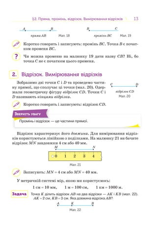 1313§2. Пряма, промінь, відрізок. Вимірювання відрізків2. Пряма, промінь, відрізок. Вимірювання відрізків
A B
пряма AB Мал. 18
B C
промінь BC Мал. 19
Коротко говорять і записують: промінь BС. Точка B є почат-
ком променя BС.
Чи можна променю на малюнку 19 дати назву СB? Ні, бо
точка С не є початком цього променя.
2. Відрізок. Вимірювання відрізків
Зобразимо дві точки С і D та проведемо части-
ну прямої, що сполучає ці точки (мал. 20). Одер-
жали геометричну фігуру відрізок СD. Точки С і
D називають кінцями відрізка.
Коротко говорять і записують: відрізок СD.
Промінь і відрізок — це частини прямої.П і і і і
ЗВЕРНІТЬ УВАГУ
Відрізок характеризує його довжина. Для вимірювання відріз-
ків користуються лінійкою з поділками. На малюнку 21 ви бачите
відрізок MN завдовжки 4 см або 40 мм.
M N
0 1 2 3 4
Мал. 21
Записують: MN = 4 см або MN = 40 мм.
У метричній системі мір, якою ми користуємось:
1 см = 10 мм, 1 м = 100 см, 1 км = 1000 м.
Задача Точка K ділить відрізок АB на два відрізки — АK і KB (мал. 22).
АK = 2 см, KB = 3 см. Яка довжина відрізка АB?
A BK
Мал. 22
?
відрізок CD
Мал. 20
C D
 
