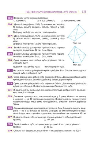 133133§20. Прямокутний паралелепіпед і куб. Об’єми20. Прямокутний паралелепіпед і куб. Об’єми
665°. Виразіть у кубічних сантиметрах:
1) 1000 мм3
; 2) 1 900 000 мм3
; 3) 400 000 000 мм3
.
666°. Дано піраміду (мал. 156). За малюнком з’ясуйте:
1) скільки всього вершин, ребер, граней у піра-
міди;
2) форму якої фігури мають грані піраміди.
667°. Дано піраміду (мал. 157). За малюнком з’ясуйте:
1) скільки всього вершин, ребер, граней у піра-
міди;
2) форму якої фігури мають грані піраміди.
668. Знайдіть площі усіх граней прямокутного парале-
лепіпеда з вимірами 12 см, 5 см, 3 см.
669. Знайдіть площі усіх граней прямокутного парале-
лепіпеда з вимірами 9 см, 10 см, 4 см.
670. Сума довжин двох ребер куба дорівнює 18 см.
Знайдіть суму:
1) довжин усіх ребер куба; 2) площу грані куба.
671. На скільки площа усіх граней куба з ребром 8 см більша за площу усіх
граней куба з ребром 4 см?
672. Сума довжин усіх ребер куба дорівнює 60 см. Довжина ребра іншого
куба вдвічі більша. Знайдіть довжину ребра другого куба.
673. Сума довжин усіх ребер куба дорівнює 36 см. Довжина ребра іншого
куба втричі більша. Знайдіть довжину ребра другого куба.
674. Знайдіть об’єм прямокутного паралелепіпеда, ребра якого дорівню-
ють 2 см, 5 м і 10 дм.
675. Довжина прямокутного паралелепіпеда у 2 рази більша за висоту,
а ширина — на 10 см більша за висоту. Знайдіть об’єм прямокутного
паралелепіпеда, якщо сума його довжини, ширини і висоти дорівнює
50 см.
676. Довжина прямокутного паралелепіпеда на 8 см більша за висоту, а ши-
рина — на 2 см більша за висоту. Знайдіть об’єм прямокутного пара-
лелепіпеда, якщо сума його довжини, ширини і висоти дорівнює 40 см.
677. Знайдіть об’єм куба, якщо сума довжин усіх його ребер дорівнює:
1) 84 м; 2) 144 см.
678. Знайдіть об’єм куба, якщо периметр однієї його грані дорівнює:
1) 32 м; 2) 48 см.
679. Скільки км3
одержали, якщо 10 м3
п’ять разів помножили на 100?
665°.
Мал. 156
Мал. 157
669.
671.
673.
676.
678.
 