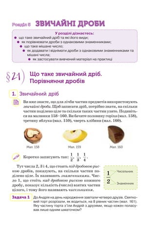 Розділ 5Розділ 5 ЗВИЧАЙНІ ДРОБИЗВИЧАЙНІ ДРОБИ
У розділі дізнаєтесь:
що таке звичайний дріб та які його види;
як порівнювати дроби з однаковими знаменниками;
що таке мішане число;
як додавати і віднімати дроби з однаковими знаменниками та
мішані числа;
як застосувати вивчений матеріал на практиці
§21 Що таке звичайний дріб.
Порівняння дробів
1. Звичайний дріб
Ви вже знаєте, що для лічби частин предметів використовують
звичайні дроби. Щоб записати дріб, потрібно знати, на скільки
частин поділено ціле та скільки таких частин узято. Подивіть-
ся на малюнки 158–160. Ви бачите половину горіха (мал. 158),
третину яблука (мал. 159), чверть хлібини (мал. 160).
Мал. 158 Мал. 159 Мал. 160
Коротко записують так:
1 1 1
, ,
2 3 4
.
Тут числа 2, 3 і 4, що стоять під дробовою рис-
кою дробів, показують, на скільки частин по-
ділено ціле. Їх називають знаменниками. Чис-
ло 1, що стоїть над дробовою рискою кожного
дробу, показує кількість (число) взятих частин
цілого, і тому його називають чисельником.
Задача 1 До Андрія на день народження завітали четверо друзів. Святко-
вий торт розрізали, як водиться, на 8 рівних частин (мал. 161).
Яку частину торта з’їли Андрій з друзями, якщо кожен поласу-
вав лише одним шматочком?
1
2
Чисельник
Знаменник
 