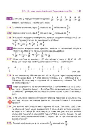 141141§21. Що таке звичайний дріб. Порівняння дробів21. Що таке звичайний дріб. Порівняння дробів
718°. Запишіть у порядку спадання дроби:
5
17
,
19
17
,
7
17
,
2
17
,
9
17
,
11
17
,
17
17
.
Назвіть найбільший і найменший з них.
719°. За якого значення x дріб
7
x
більший за
3
7
і менший від
5
7
?
720°. За якого значення y дріб
9
y
менший від
7
9
і більший за
5
9
?
721°. Накресліть координатний промінь, взявши за одиничний відрізок 9 клі-
тинок. Позначте точки, які відповідають дробам:
1)
2
9
; 2)
7
9
; 3)
5
9
; 4)
1
9
; 5)
8
9
; 6)
9
9
.
722°. Накресліть координатний промінь, взявши за одиничний відрізок
10 клітинок. Позначте точки, які відповідають дробам:
1)
2
10
; 2)
8
10
; 3)
5
10
; 4)
10
10
; 5)
9
10
; 6)
1
10
.
723°. Яким дробам на малюнку 165 відповідають точки A, B, C, D і E?
Яка з цих точок має найбільшу координату? Яка — найменшу?
O X
10 2 3
A B C D E
Мал. 165
724. У залі кінопалацу 160 посадкових місць. Під час перегляду мультфіль-
му «У пошуках Дорі» 5-А клас зайняв 18 місць, 5-Б — 22 місця, 5-В —
20 місць. Яку частину посадкових місць кінопалацу зайняли 5-А, 5-Б
і 5-В класи разом?
725. Кавун розрізали на 15 однакових скибок. За обідом мама з’їла 3 скиб-
ки, тато — 6 скибок, Іванко — 4 скибки. Яку частину кавуна з’їла родина
за обідом? Про корисні властивості кавуна можна прочитати в Інтер-
неті.
726. Із 46 мільйонів населення України у столиці проживає 3 мільйони. Яку
частину складає населення Києва від загальної кількості населення
країни?
727. Для випічки двох пирогів мама купила 12 яєць. Для того, щоб спек-
ти яблучний пиріг, мама використала 5 яєць. А для випічки вишнево-
го пирога — 3 яйця. Яку частину яєць мама використала для випічки
яблучного пирога? А вишневого пирога? Яка з частин більша: та, що
використана для випічки яблучного пирога, чи та, що залишилась не-
використаною?
728. Запишіть усі значення a, за яких дріб
19
a
менший від
11
19
.
718°.
722°.
725.
 